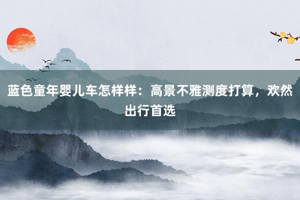 蓝色童年婴儿车怎样样：高景不雅测度打算，欢然出行首选