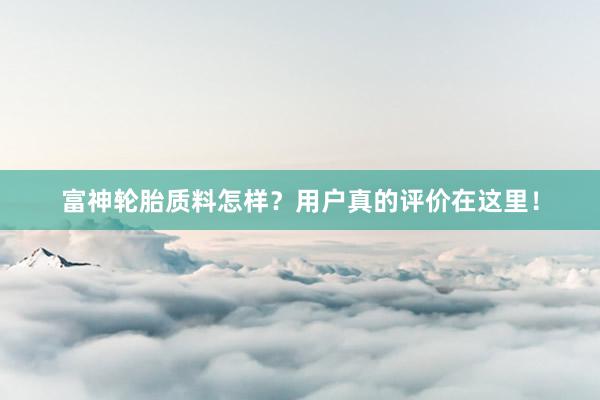 富神轮胎质料怎样？用户真的评价在这里！